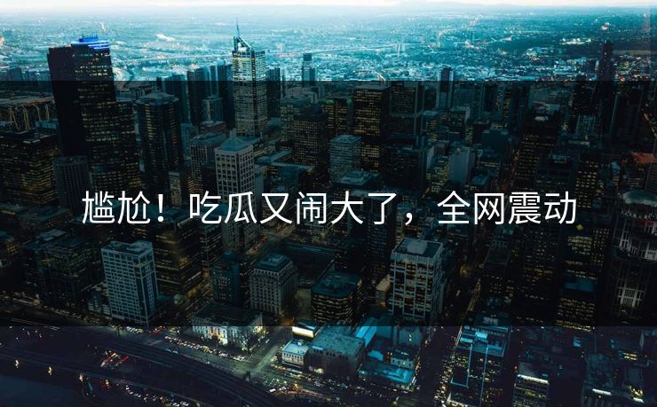 尴尬！吃瓜又闹大了，全网震动