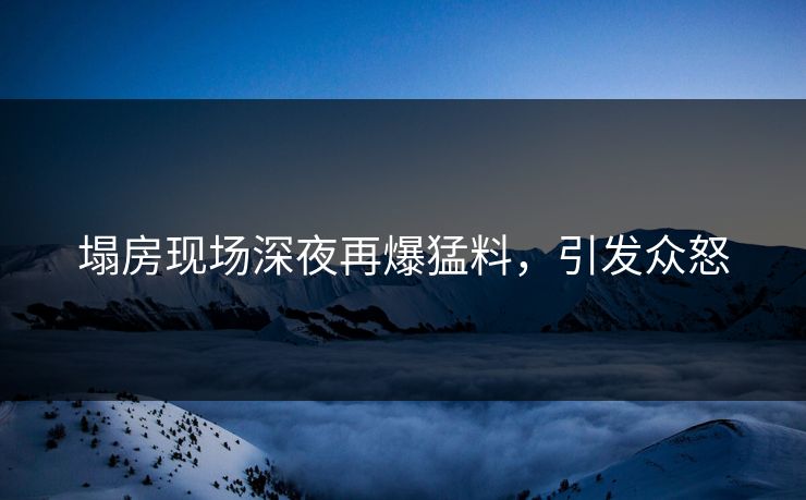 塌房现场深夜再爆猛料，引发众怒