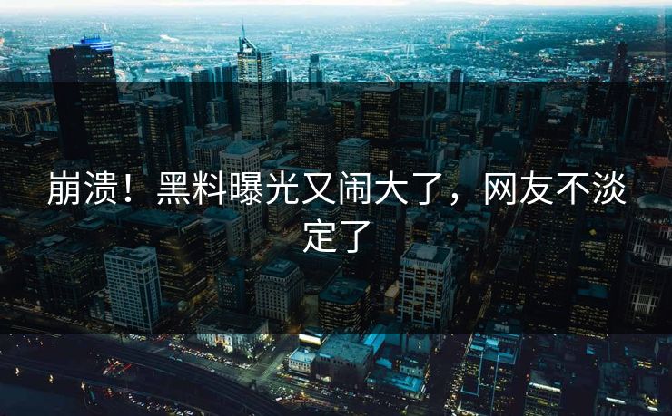 崩溃！黑料曝光又闹大了，网友不淡定了