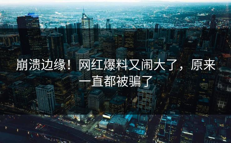 崩溃边缘！网红爆料又闹大了，原来一直都被骗了
