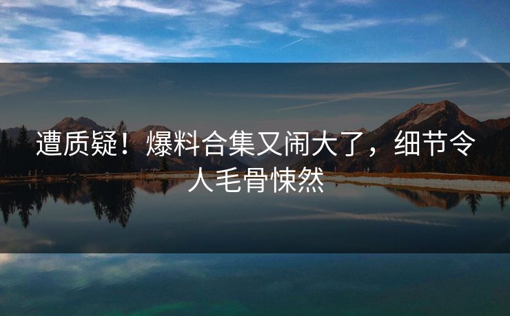 遭质疑！爆料合集又闹大了，细节令人毛骨悚然