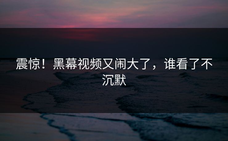 震惊！黑幕视频又闹大了，谁看了不沉默