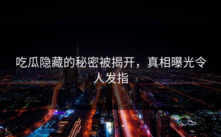 吃瓜隐藏的秘密被揭开，真相曝光令人发指