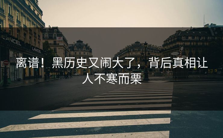 离谱！黑历史又闹大了，背后真相让人不寒而栗