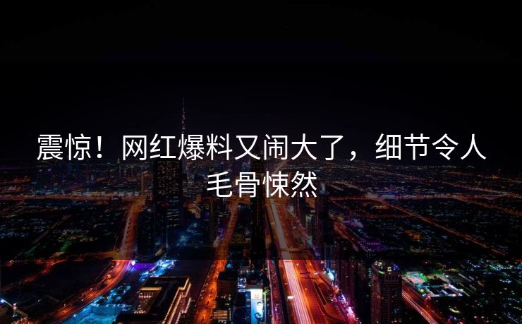 震惊！网红爆料又闹大了，细节令人毛骨悚然