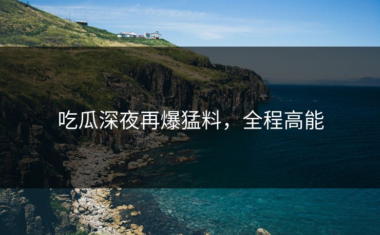 吃瓜深夜再爆猛料，全程高能