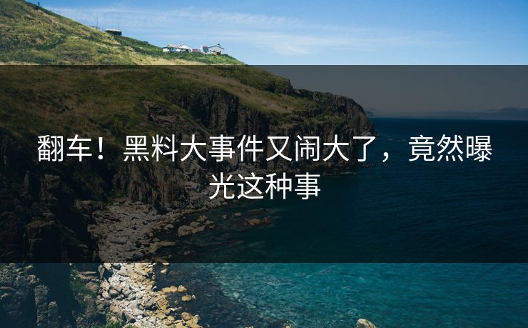 翻车！黑料大事件又闹大了，竟然曝光这种事