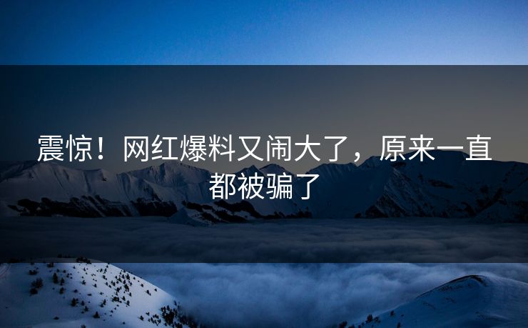 震惊！网红爆料又闹大了，原来一直都被骗了