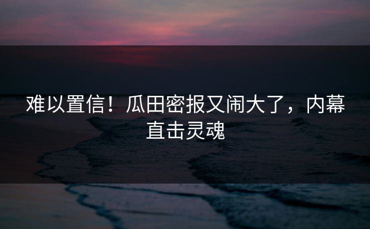 难以置信！瓜田密报又闹大了，内幕直击灵魂