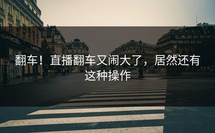 翻车！直播翻车又闹大了，居然还有这种操作