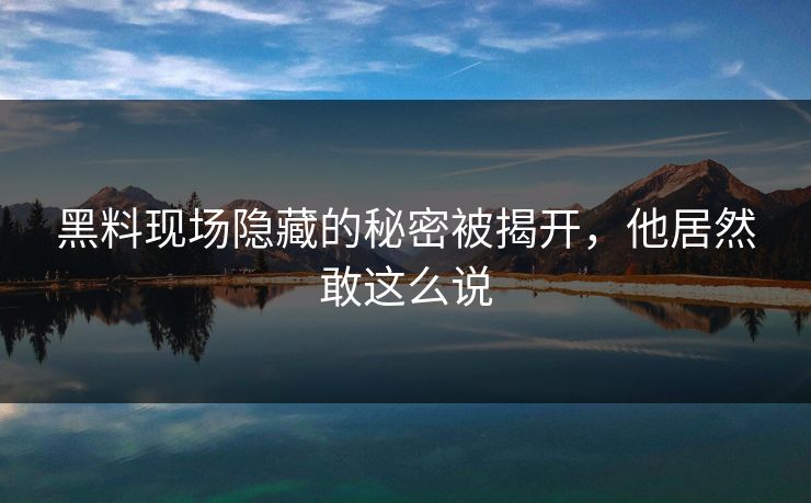 黑料现场隐藏的秘密被揭开，他居然敢这么说