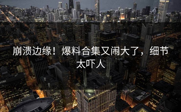 崩溃边缘！爆料合集又闹大了，细节太吓人