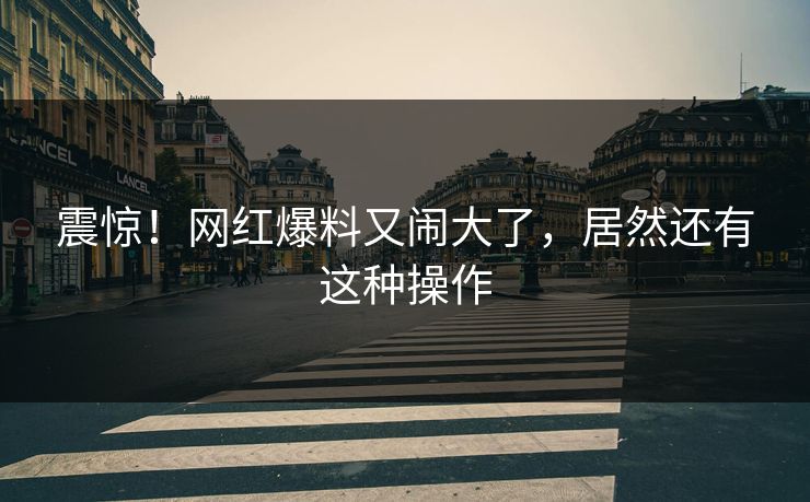 震惊！网红爆料又闹大了，居然还有这种操作