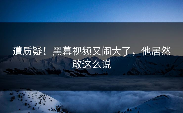 遭质疑！黑幕视频又闹大了，他居然敢这么说