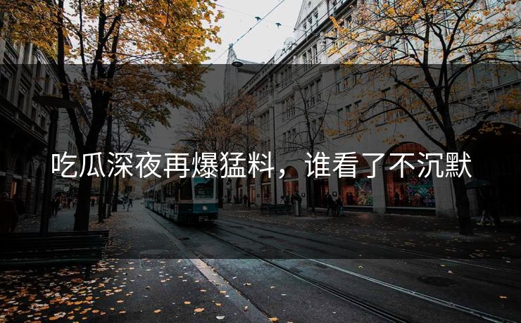 吃瓜深夜再爆猛料，谁看了不沉默