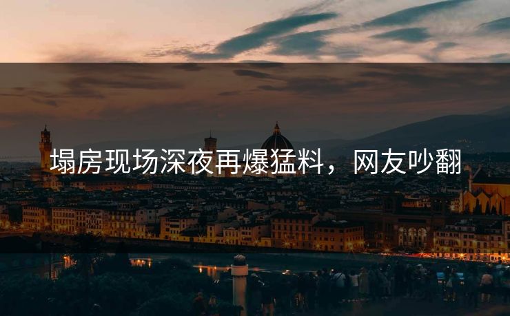 塌房现场深夜再爆猛料，网友吵翻