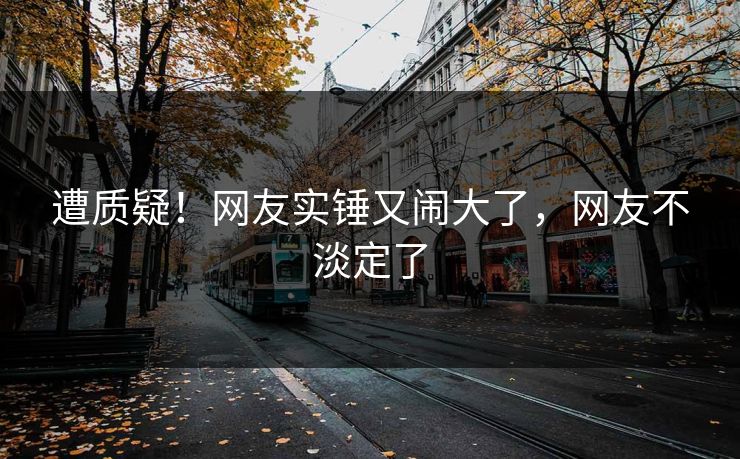 遭质疑！网友实锤又闹大了，网友不淡定了