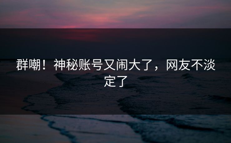 群嘲！神秘账号又闹大了，网友不淡定了