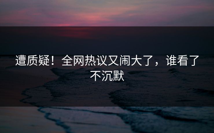 遭质疑！全网热议又闹大了，谁看了不沉默
