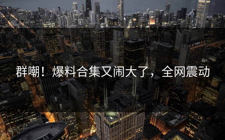 群嘲！爆料合集又闹大了，全网震动