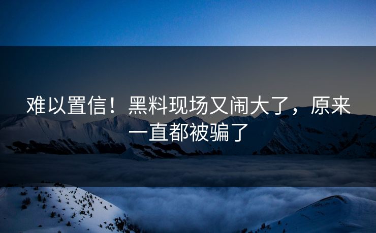 难以置信！黑料现场又闹大了，原来一直都被骗了