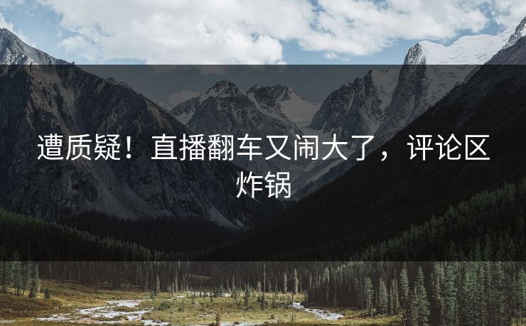 遭质疑！直播翻车又闹大了，评论区炸锅