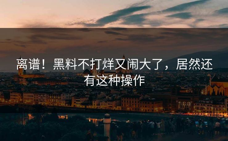 离谱！黑料不打烊又闹大了，居然还有这种操作