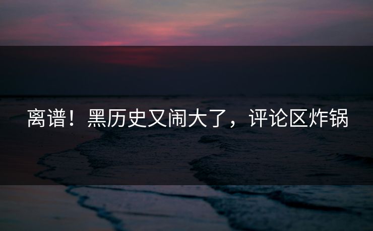 离谱！黑历史又闹大了，评论区炸锅