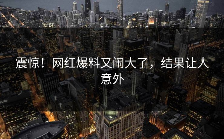 震惊！网红爆料又闹大了，结果让人意外