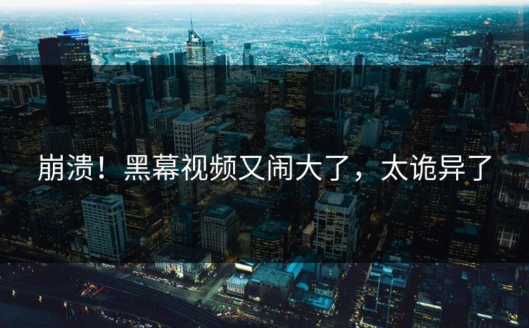 崩溃！黑幕视频又闹大了，太诡异了