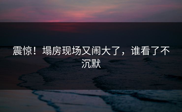 震惊！塌房现场又闹大了，谁看了不沉默
