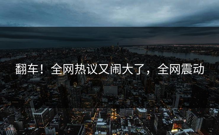 翻车！全网热议又闹大了，全网震动