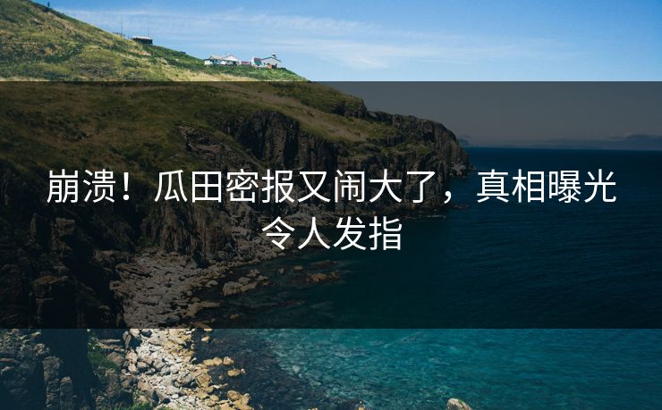 崩溃！瓜田密报又闹大了，真相曝光令人发指
