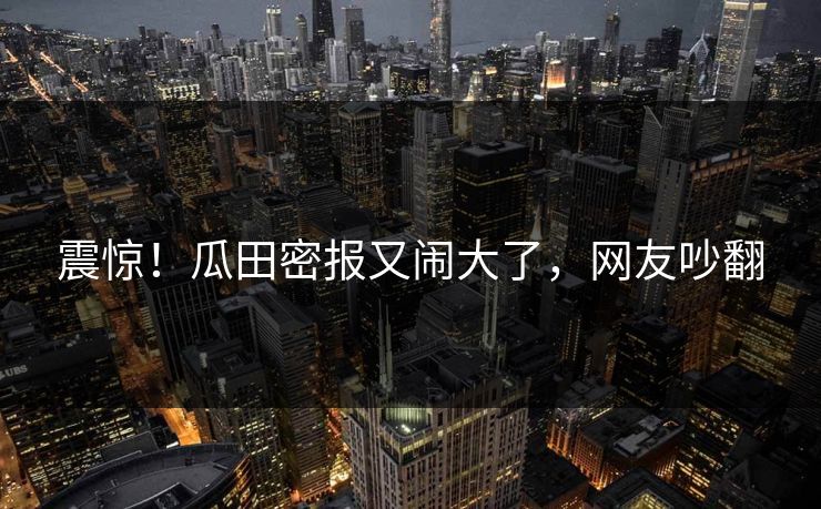 震惊！瓜田密报又闹大了，网友吵翻