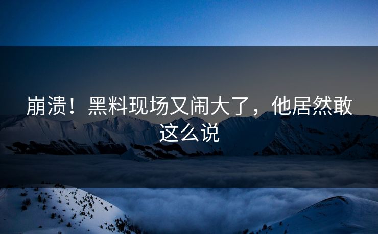 崩溃！黑料现场又闹大了，他居然敢这么说