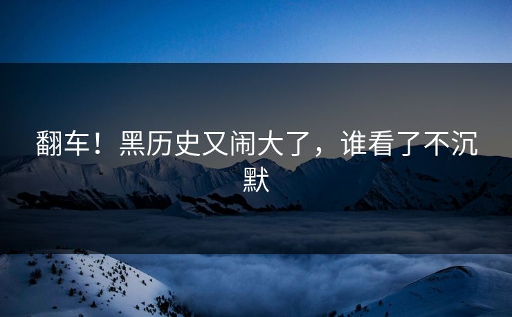 翻车！黑历史又闹大了，谁看了不沉默