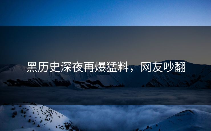 黑历史深夜再爆猛料，网友吵翻