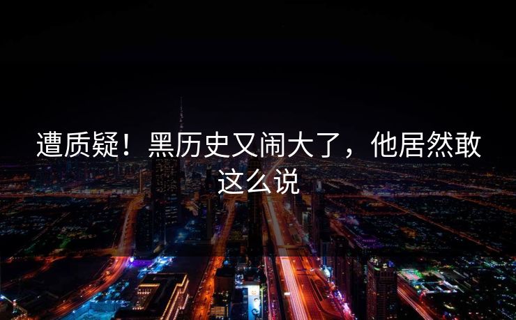 遭质疑！黑历史又闹大了，他居然敢这么说