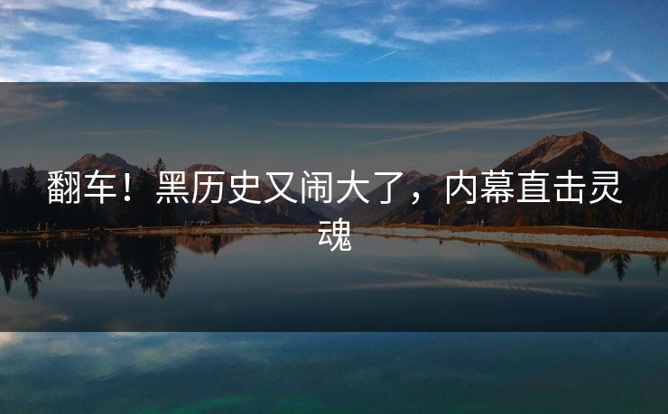翻车！黑历史又闹大了，内幕直击灵魂