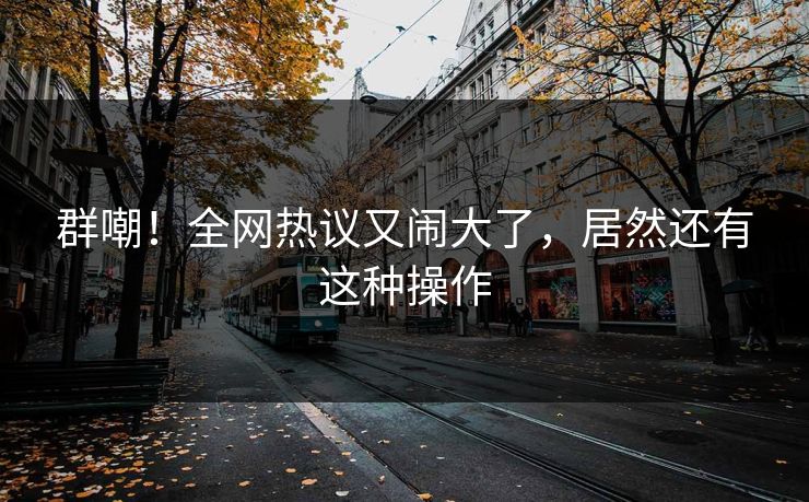 群嘲！全网热议又闹大了，居然还有这种操作