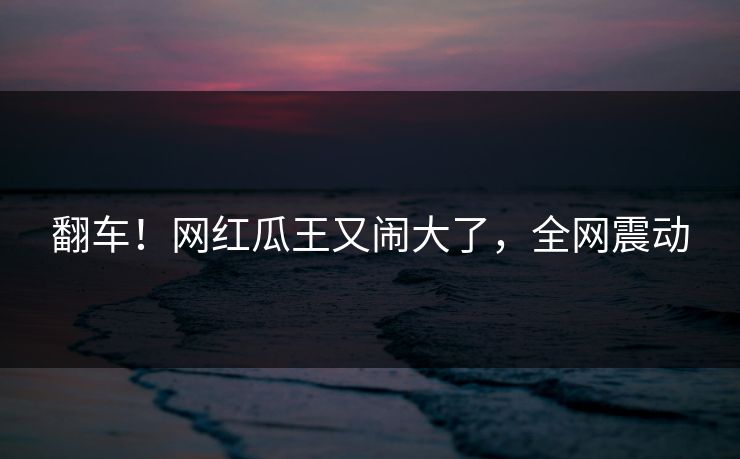 翻车！网红瓜王又闹大了，全网震动