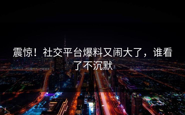 震惊！社交平台爆料又闹大了，谁看了不沉默