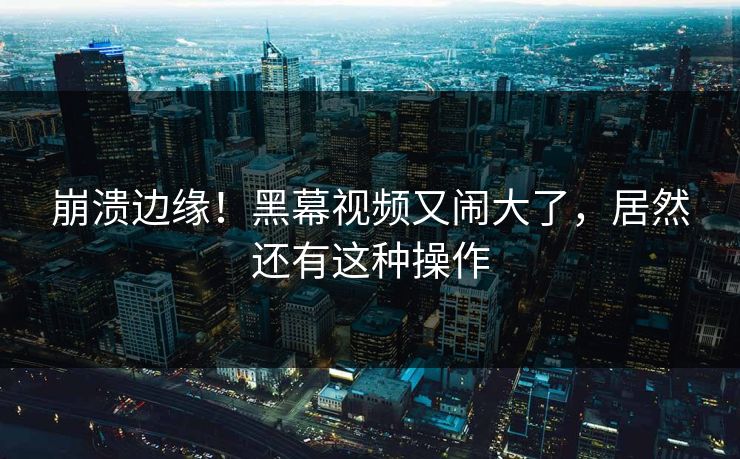 崩溃边缘！黑幕视频又闹大了，居然还有这种操作
