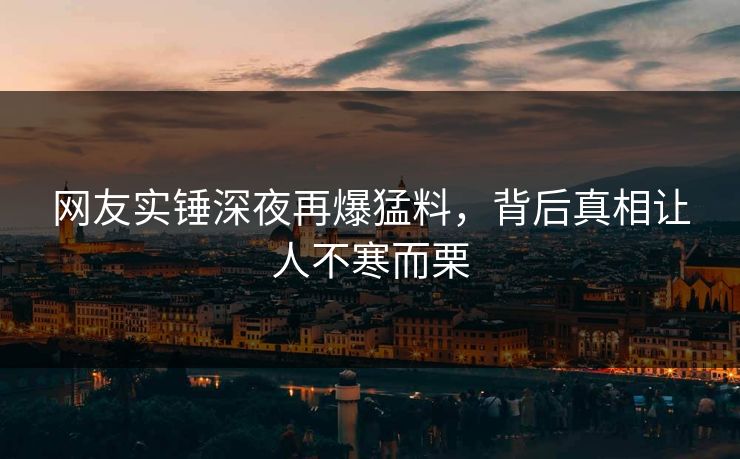 网友实锤深夜再爆猛料，背后真相让人不寒而栗