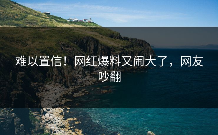 难以置信！网红爆料又闹大了，网友吵翻