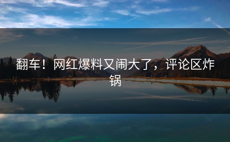 翻车！网红爆料又闹大了，评论区炸锅