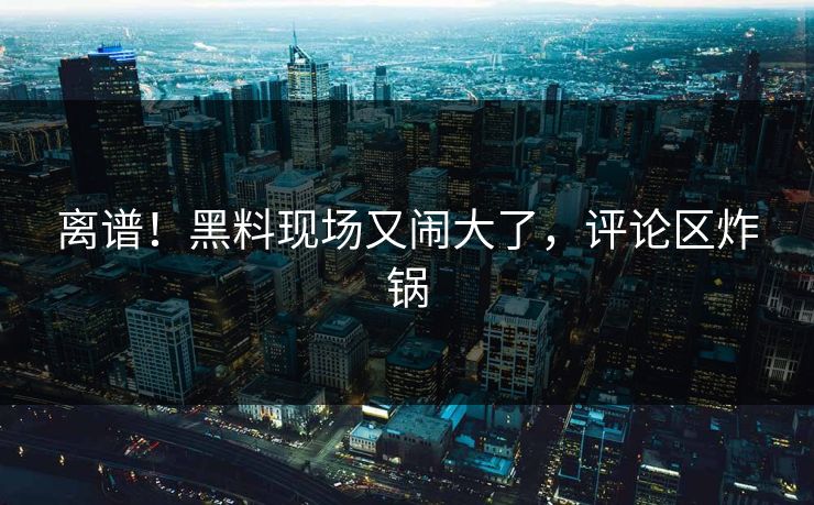 离谱！黑料现场又闹大了，评论区炸锅