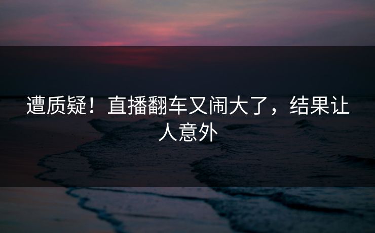 遭质疑！直播翻车又闹大了，结果让人意外