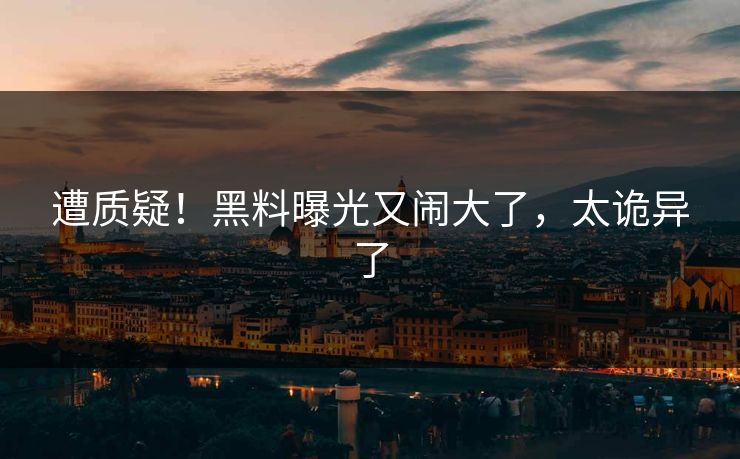 遭质疑！黑料曝光又闹大了，太诡异了