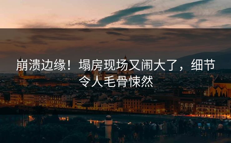 崩溃边缘！塌房现场又闹大了，细节令人毛骨悚然